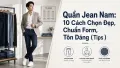 Quần Jean Nam: 10 Cách Chọn Đẹp, Chuẩn Form & Tôn Dáng